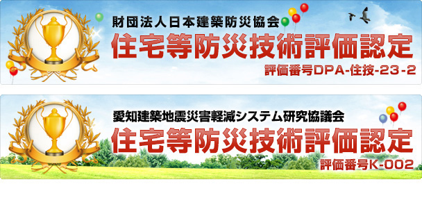 財団法人日本建築防災協会　住宅等防災技術評価認定　評価番号DPA-住技-23-2 / 愛知建築地震災害軽減システム研究協議会　住宅等防災技術評価認定　評価番号K-002